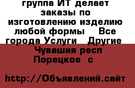 группа ИТ делает заказы по изготовлению изделию любой формы  - Все города Услуги » Другие   . Чувашия респ.,Порецкое. с.